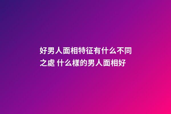 好男人面相特征有什么不同之處 什么樣的男人面相好